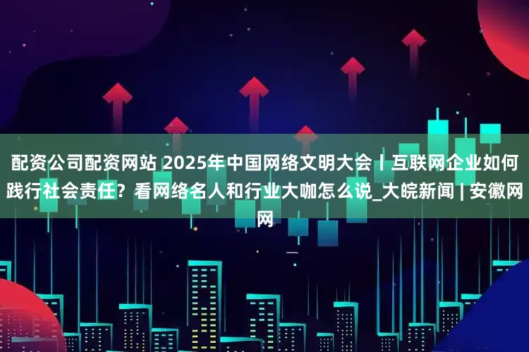 配资公司配资网站 2025年中国网络文明大会丨互联网企业如何践行社会责任？看网络名人和行业大咖怎么说_大皖新闻 | 安徽网