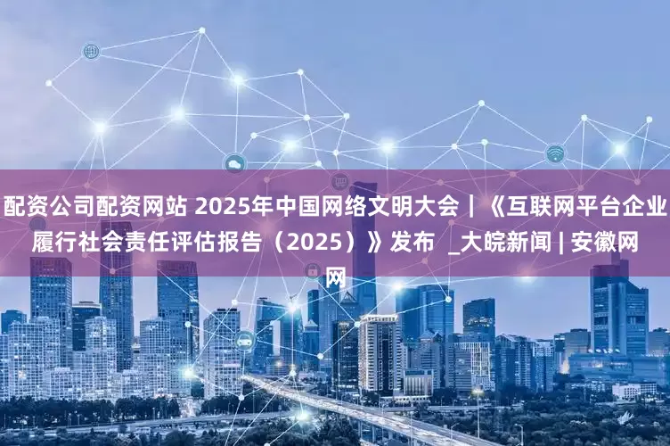 配资公司配资网站 2025年中国网络文明大会｜《互联网平台企业履行社会责任评估报告（2025）》发布  _大皖新闻 | 安徽网