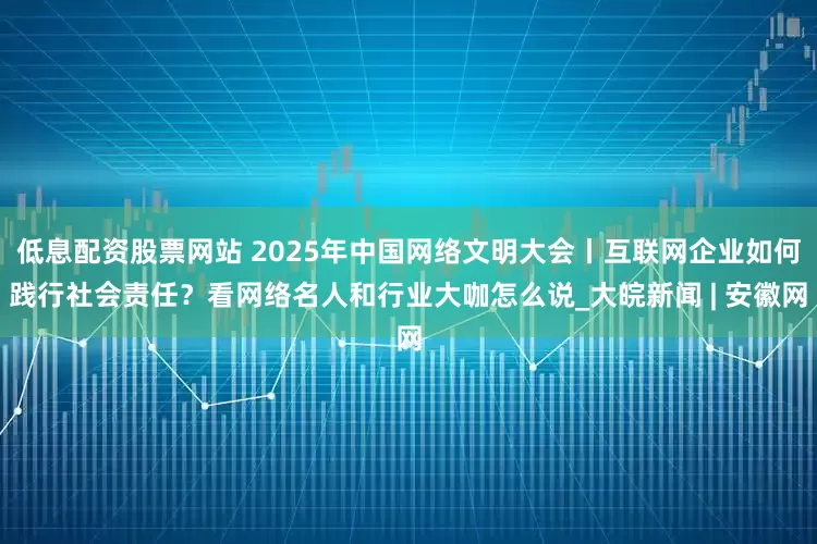 低息配资股票网站 2025年中国网络文明大会丨互联网企业如何践行社会责任？看网络名人和行业大咖怎么说_大皖新闻 | 安徽网