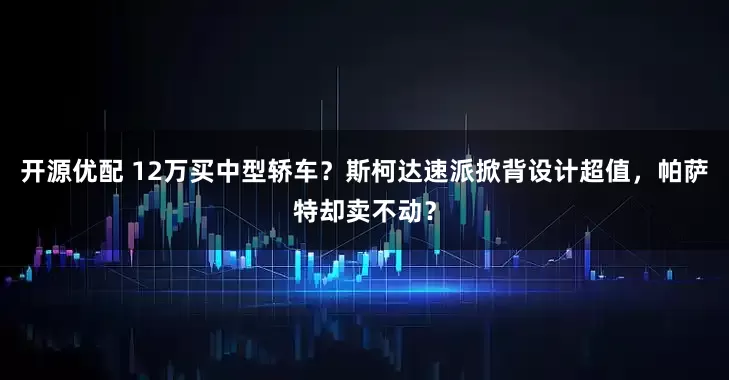 开源优配 12万买中型轿车?斯柯达速派掀背设计超值,帕萨特却卖不动?