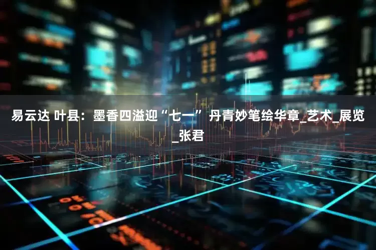 易云达 叶县:墨香四溢迎“七一” 丹青妙笔绘华章_艺术_展览_张君