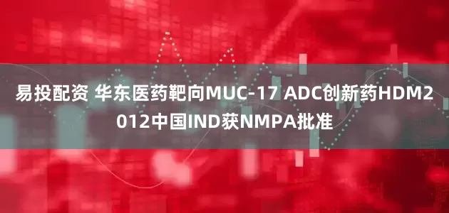 易投配资 华东医药靶向MUC-17 ADC创新药HDM2012中国IND获NMPA批准