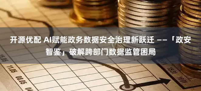 开源优配 AI赋能政务数据安全治理新跃迁 ——「政安智鉴」破解跨部门数据监管困局
