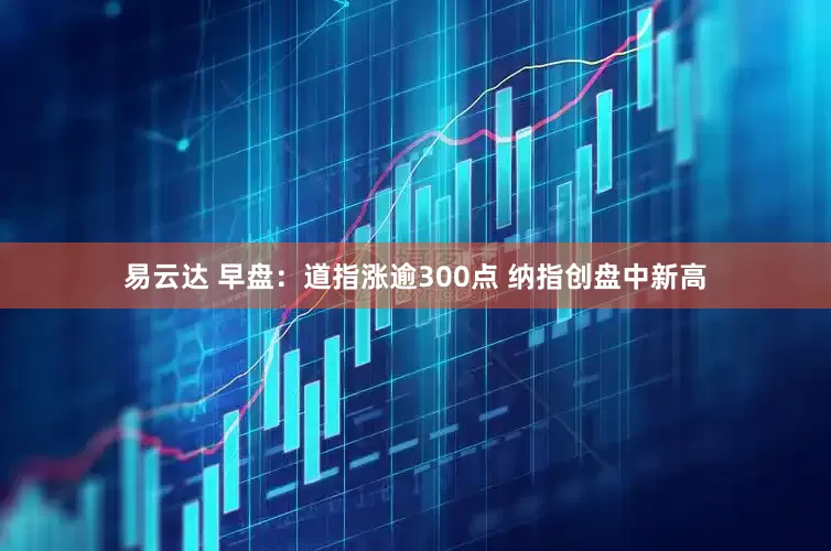 易云达 早盘:道指涨逾300点 纳指创盘中新高