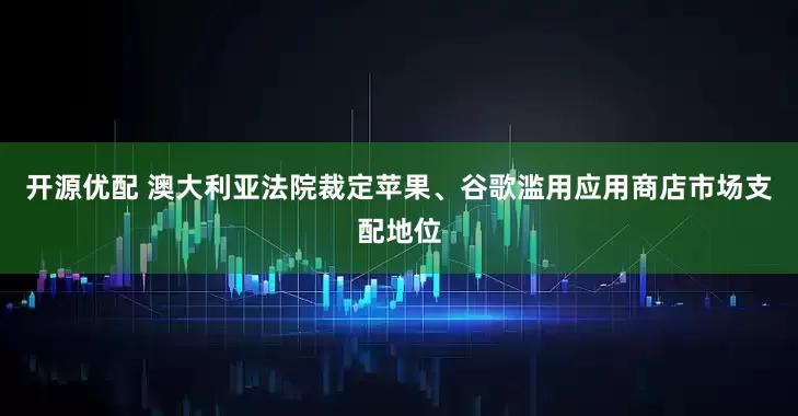 开源优配 澳大利亚法院裁定苹果、谷歌滥用应用商店市场支配地位