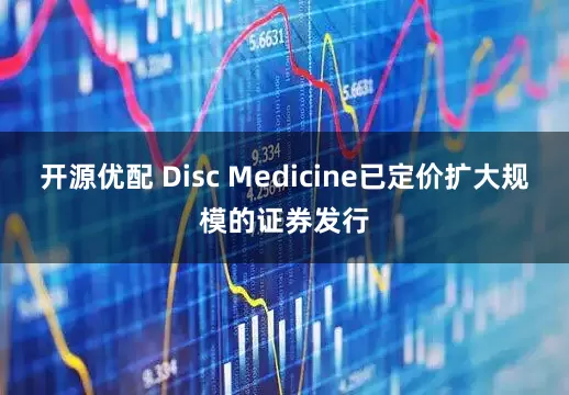 开源优配 Disc Medicine已定价扩大规模的证券发行