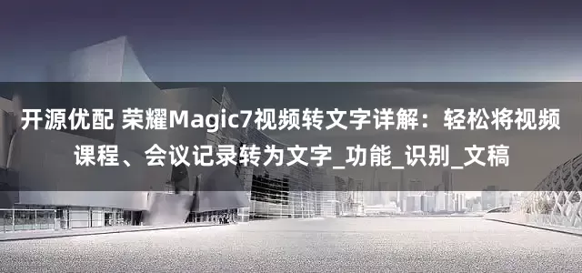 开源优配 荣耀Magic7视频转文字详解：轻松将视频课程、会议记录转为文字_功能_识别_文稿